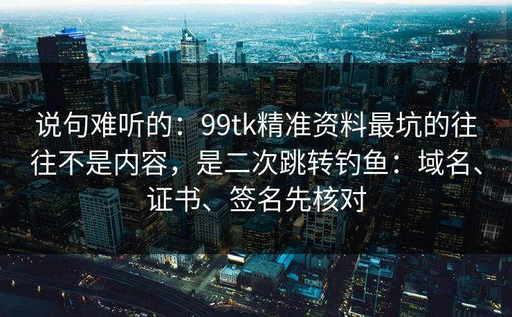 说句难听的：99tk精准资料最坑的往往不是内容，是二次跳转钓鱼：域名、证书、签名先核对
