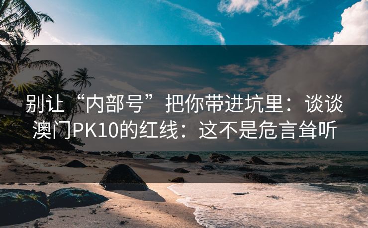 别让“内部号”把你带进坑里：谈谈澳门PK10的红线：这不是危言耸听