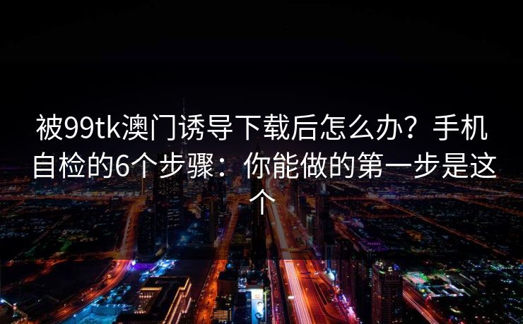被99tk澳门诱导下载后怎么办？手机自检的6个步骤：你能做的第一步是这个
