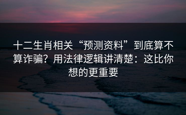 十二生肖相关“预测资料”到底算不算诈骗？用法律逻辑讲清楚：这比你想的更重要