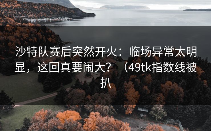 沙特队赛后突然开火：临场异常太明显，这回真要闹大？（49tk指数线被扒