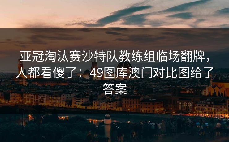 亚冠淘汰赛沙特队教练组临场翻牌，人都看傻了：49图库澳门对比图给了答案