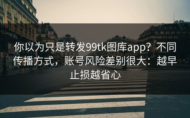 你以为只是转发99tk图库app？不同传播方式，账号风险差别很大：越早止损越省心