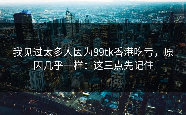 我见过太多人因为99tk香港吃亏，原因几乎一样：这三点先记住