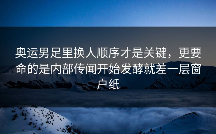 奥运男足里换人顺序才是关键，更要命的是内部传闻开始发酵就差一层窗户纸