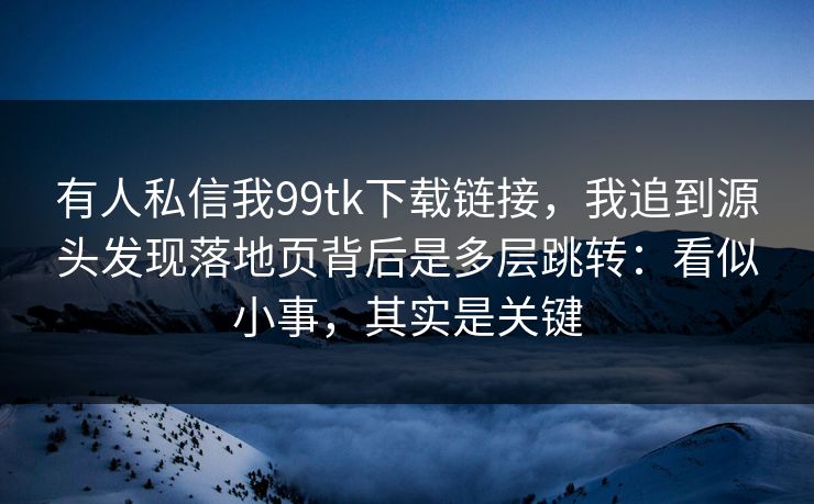 有人私信我99tk下载链接，我追到源头发现落地页背后是多层跳转：看似小事，其实是关键
