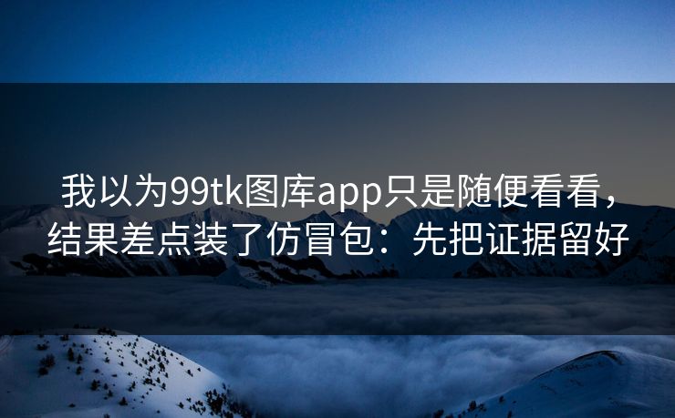 我以为99tk图库app只是随便看看，结果差点装了仿冒包：先把证据留好