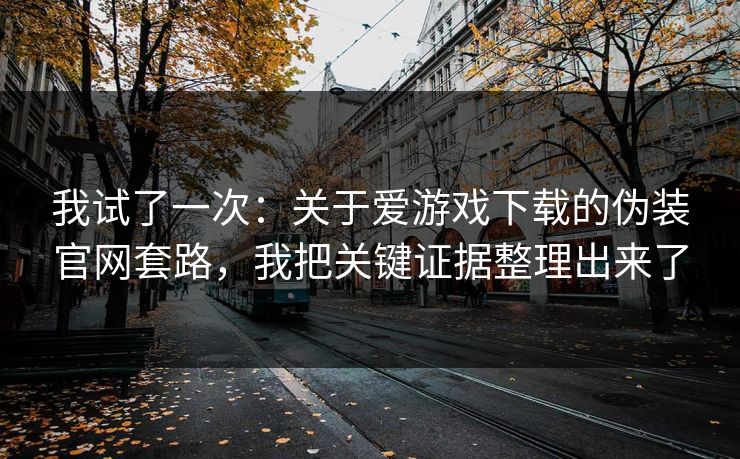 我试了一次：关于爱游戏下载的伪装官网套路，我把关键证据整理出来了