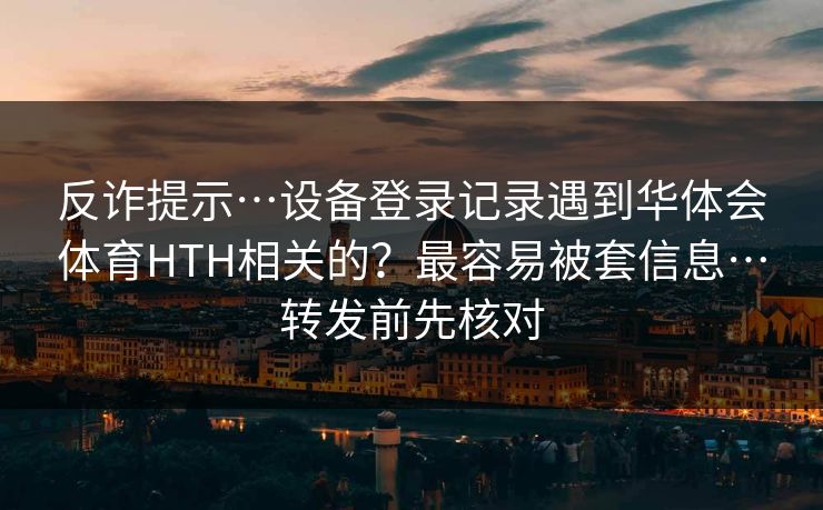 反诈提示…设备登录记录遇到华体会体育HTH相关的？最容易被套信息…转发前先核对