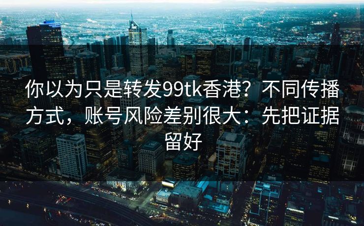 你以为只是转发99tk香港？不同传播方式，账号风险差别很大：先把证据留好