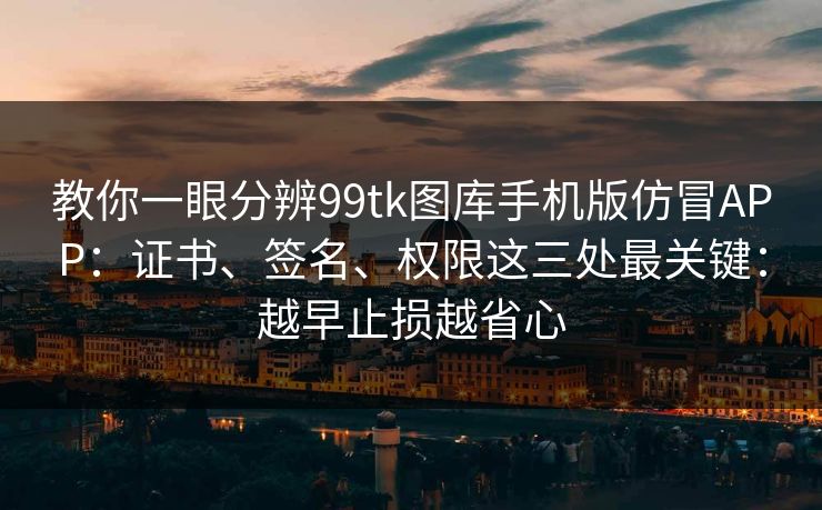 教你一眼分辨99tk图库手机版仿冒APP：证书、签名、权限这三处最关键：越早止损越省心