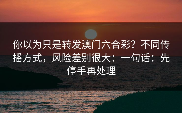 你以为只是转发澳门六合彩？不同传播方式，风险差别很大：一句话：先停手再处理