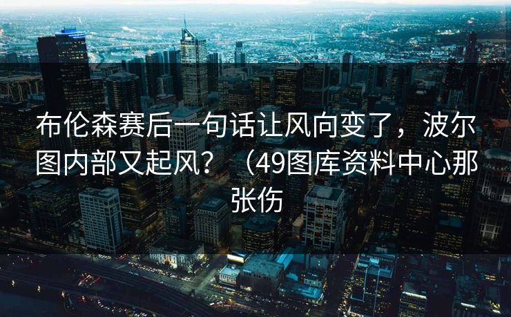 布伦森赛后一句话让风向变了，波尔图内部又起风？（49图库资料中心那张伤